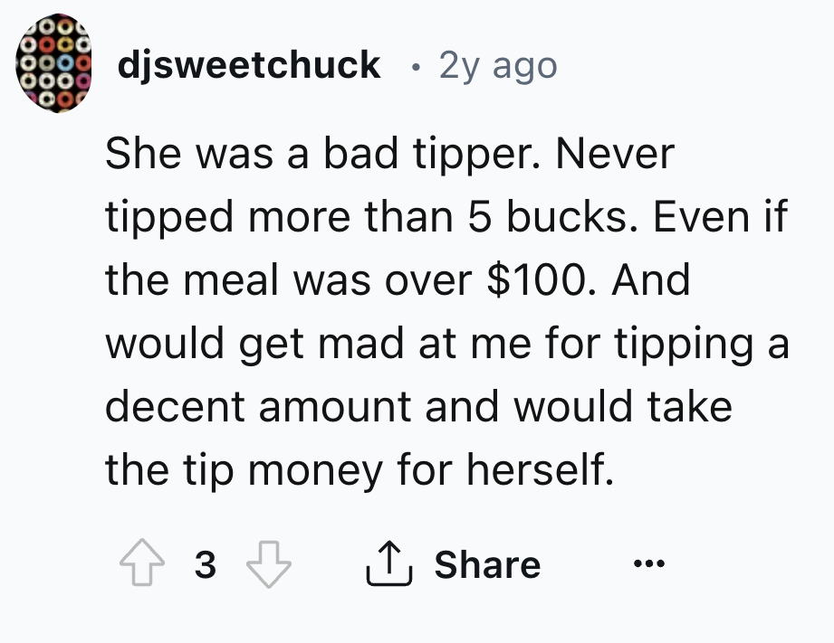 number - djsweetchuck 2y ago She was a bad tipper. Never tipped more than 5 bucks. Even if the meal was over $100. And would get mad at me for tipping a decent amount and would take the tip money for herself. 3